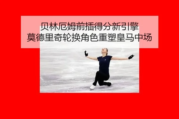 贝林厄姆前插得分新引擎 莫德里奇轮换角色重塑皇马中场